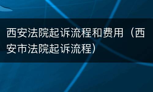 西安法院起诉流程和费用（西安市法院起诉流程）