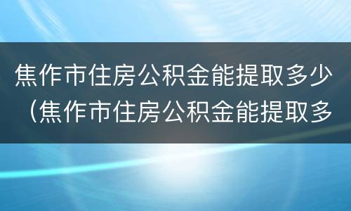 焦作市住房公积金能提取多少（焦作市住房公积金能提取多少次）