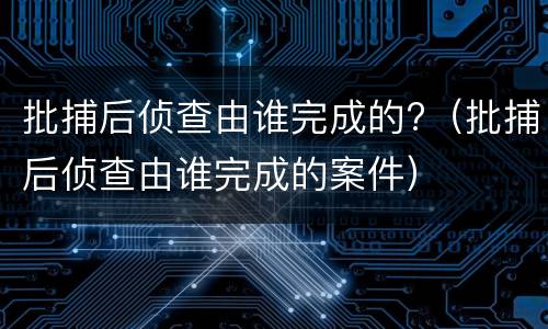 批捕后侦查由谁完成的?（批捕后侦查由谁完成的案件）