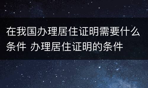 在我国办理居住证明需要什么条件 办理居住证明的条件