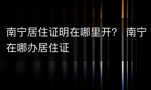 南宁居住证明在哪里开？ 南宁在哪办居住证