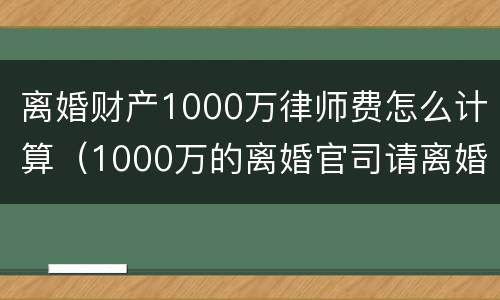 离婚财产1000万律师费怎么计算（1000万的离婚官司请离婚律师花了）
