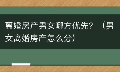 离婚房产男女哪方优先？（男女离婚房产怎么分）