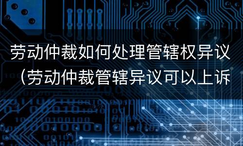劳动仲裁如何处理管辖权异议（劳动仲裁管辖异议可以上诉吗）