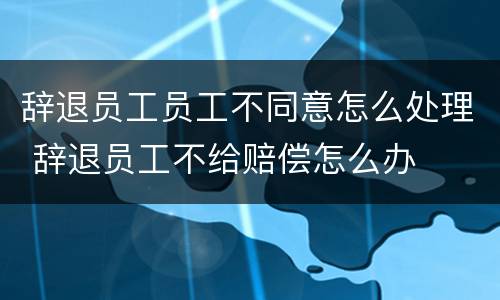 辞退员工员工不同意怎么处理 辞退员工不给赔偿怎么办