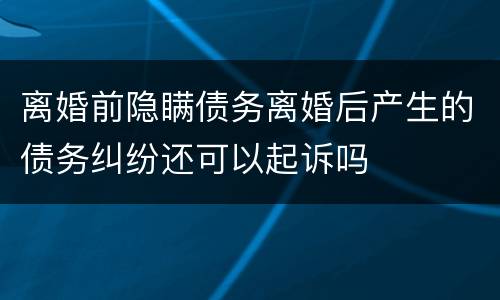 离婚前隐瞒债务离婚后产生的债务纠纷还可以起诉吗