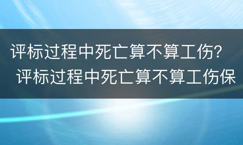 评标过程中死亡算不算工伤？ 评标过程中死亡算不算工伤保险