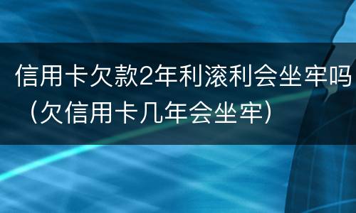 信用卡欠款2年利滚利会坐牢吗（欠信用卡几年会坐牢）