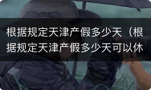 根据规定天津产假多少天（根据规定天津产假多少天可以休）