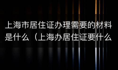 上海市居住证办理需要的材料是什么（上海办居住证要什么材料最新）