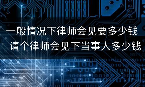 一般情况下律师会见要多少钱 请个律师会见下当事人多少钱