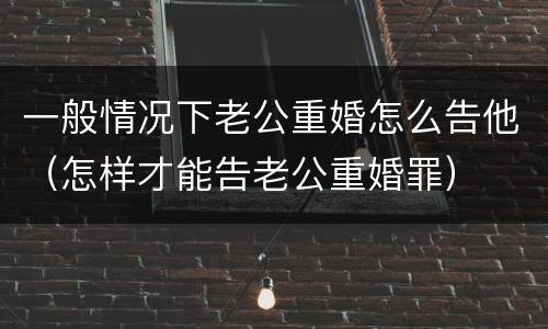 一般情况下老公重婚怎么告他（怎样才能告老公重婚罪）