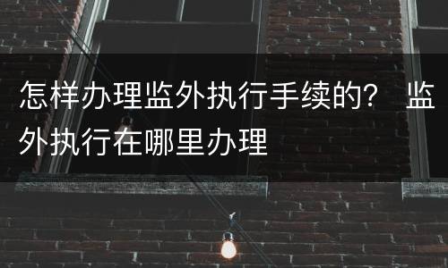 怎样办理监外执行手续的？ 监外执行在哪里办理