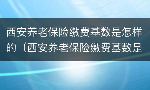 西安养老保险缴费基数是怎样的（西安养老保险缴费基数是怎样的啊）