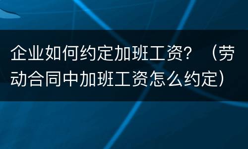 企业如何约定加班工资？（劳动合同中加班工资怎么约定）