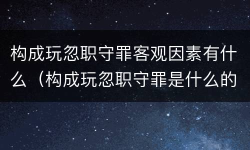 构成玩忽职守罪客观因素有什么（构成玩忽职守罪是什么的行为）