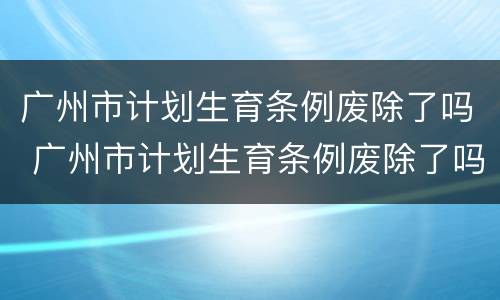 广州市计划生育条例废除了吗 广州市计划生育条例废除了吗最新