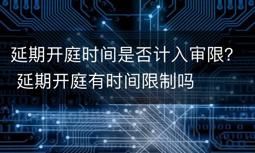 延期开庭时间是否计入审限？ 延期开庭有时间限制吗