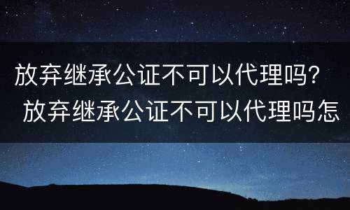 放弃继承公证不可以代理吗？ 放弃继承公证不可以代理吗怎么办