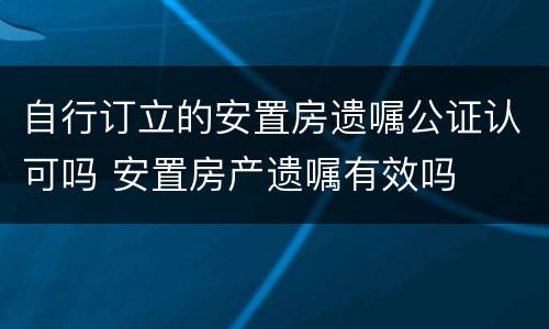 自行订立的安置房遗嘱公证认可吗 安置房产遗嘱有效吗