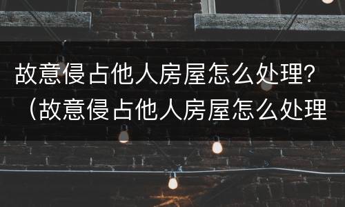 故意侵占他人房屋怎么处理？（故意侵占他人房屋怎么处理好）
