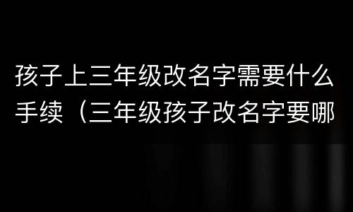 孩子上三年级改名字需要什么手续（三年级孩子改名字要哪些材料）