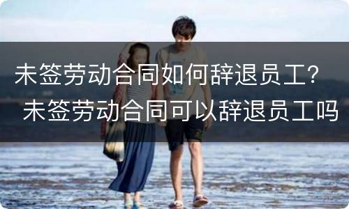 未签劳动合同如何辞退员工？ 未签劳动合同可以辞退员工吗