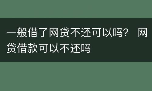 一般借了网贷不还可以吗？ 网贷借款可以不还吗