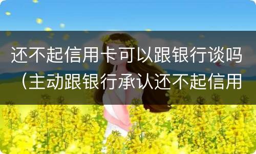 还不起信用卡可以跟银行谈吗（主动跟银行承认还不起信用卡）