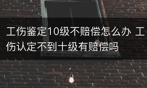 工伤鉴定10级不赔偿怎么办 工伤认定不到十级有赔偿吗