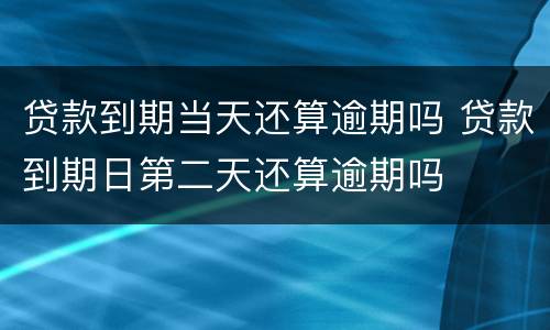 贷款到期当天还算逾期吗 贷款到期日第二天还算逾期吗