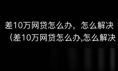 差10万网贷怎么办，怎么解决（差10万网贷怎么办,怎么解决的）