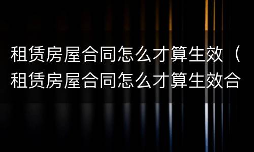 租赁房屋合同怎么才算生效（租赁房屋合同怎么才算生效合同）