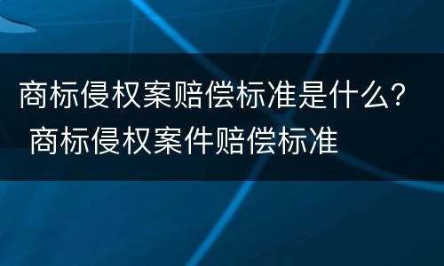 商标侵权案赔偿标准是什么？ 商标侵权案件赔偿标准