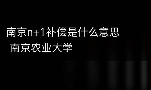 南京n+1补偿是什么意思 南京农业大学