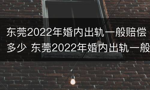 东莞2022年婚内出轨一般赔偿多少 东莞2022年婚内出轨一般赔偿多少钱