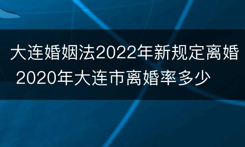 大连婚姻法2022年新规定离婚 2020年大连市离婚率多少