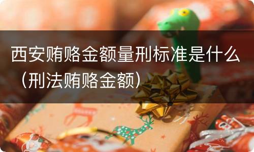 西安贿赂金额量刑标准是什么（刑法贿赂金额）