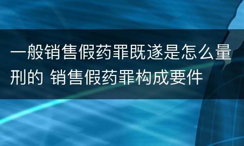 一般销售假药罪既遂是怎么量刑的 销售假药罪构成要件