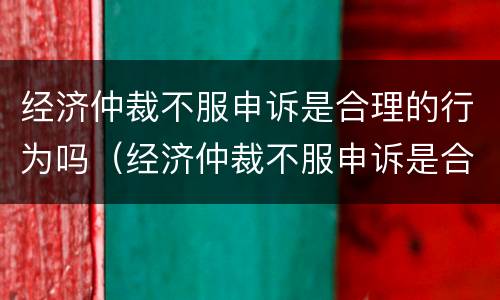 经济仲裁不服申诉是合理的行为吗（经济仲裁不服申诉是合理的行为吗为什么）