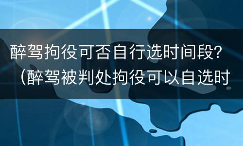 醉驾拘役可否自行选时间段？（醉驾被判处拘役可以自选时间吗?）