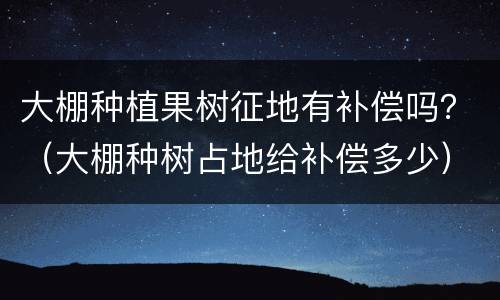 大棚种植果树征地有补偿吗？（大棚种树占地给补偿多少）