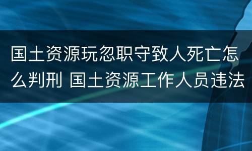 国土资源玩忽职守致人死亡怎么判刑 国土资源工作人员违法
