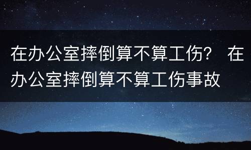 在办公室摔倒算不算工伤？ 在办公室摔倒算不算工伤事故