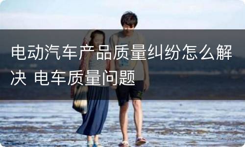 电动汽车产品质量纠纷怎么解决 电车质量问题