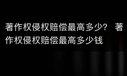 著作权侵权赔偿最高多少？ 著作权侵权赔偿最高多少钱