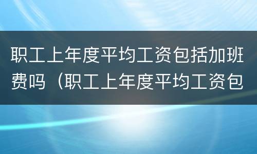 职工上年度平均工资包括加班费吗（职工上年度平均工资包括加班费吗合法吗）
