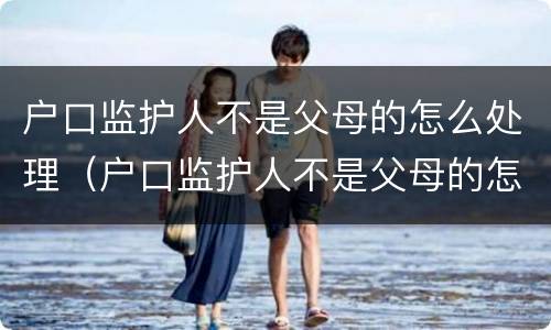 户口监护人不是父母的怎么处理（户口监护人不是父母的怎么处理呢）