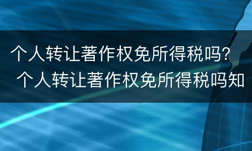 个人转让著作权免所得税吗？ 个人转让著作权免所得税吗知乎