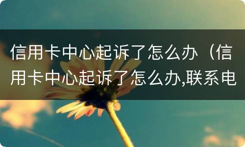 信用卡中心起诉了怎么办（信用卡中心起诉了怎么办,联系电话）